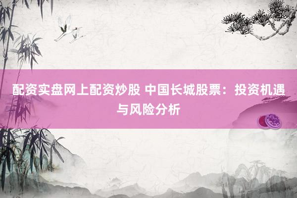 配资实盘网上配资炒股 中国长城股票：投资机遇与风险分析