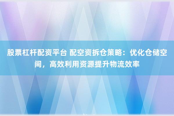 股票杠杆配资平台 配空资拆仓策略：优化仓储空间，高效利用资源提升物流效率