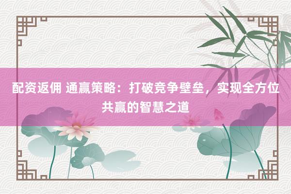 配资返佣 通赢策略：打破竞争壁垒，实现全方位共赢的智慧之道