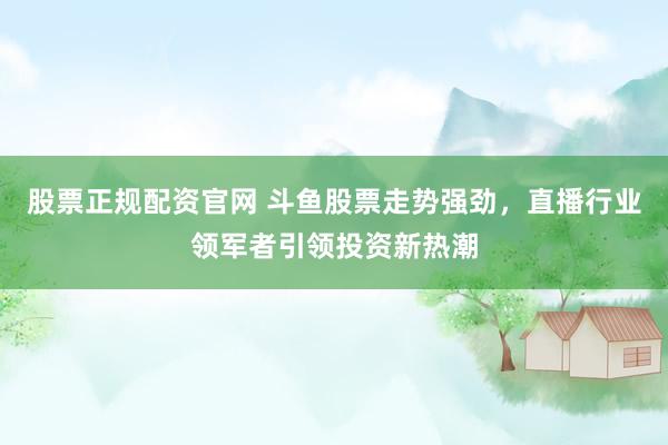 股票正规配资官网 斗鱼股票走势强劲，直播行业领军者引领投资新热潮