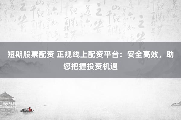 短期股票配资 正规线上配资平台：安全高效，助您把握投资机遇