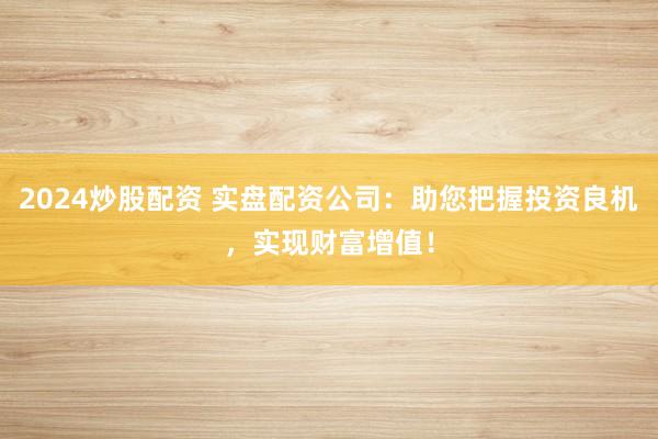 2024炒股配资 实盘配资公司：助您把握投资良机，实现财富增值！