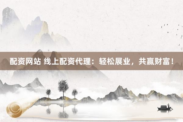 配资网站 线上配资代理：轻松展业，共赢财富！