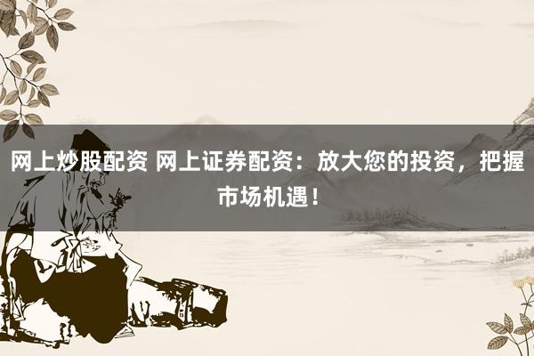 网上炒股配资 网上证券配资：放大您的投资，把握市场机遇！