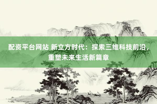 配资平台网站 新立方时代：探索三维科技前沿，重塑未来生活新篇章