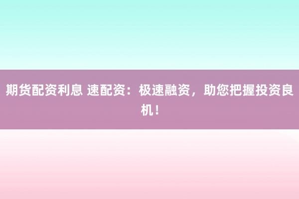 期货配资利息 速配资：极速融资，助您把握投资良机！