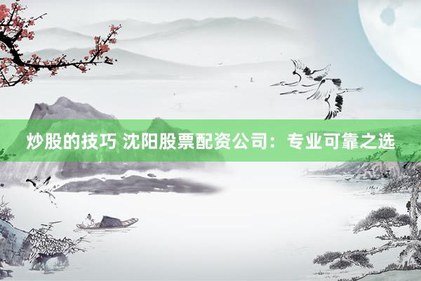 炒股的技巧 沈阳股票配资公司：专业可靠之选