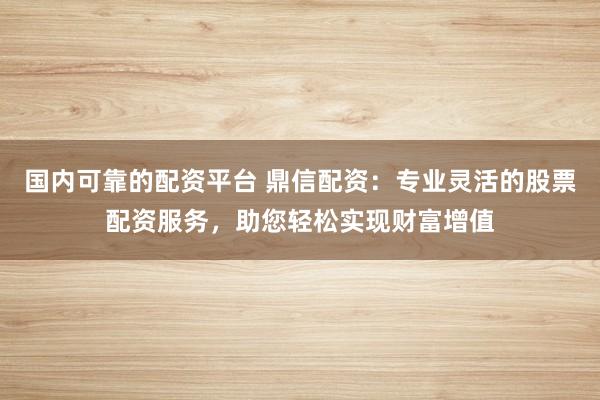 国内可靠的配资平台 鼎信配资：专业灵活的股票配资服务，助您轻松实现财富增值