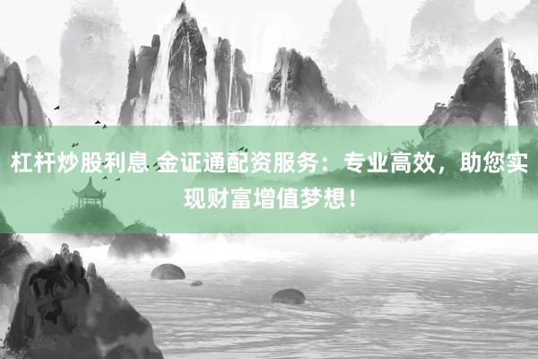 杠杆炒股利息 金证通配资服务：专业高效，助您实现财富增值梦想！