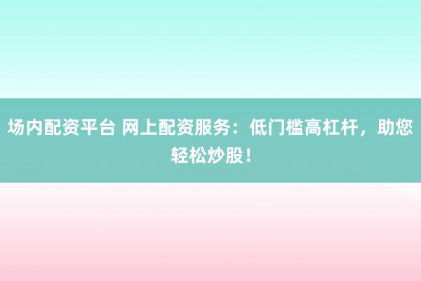 场内配资平台 网上配资服务：低门槛高杠杆，助您轻松炒股！