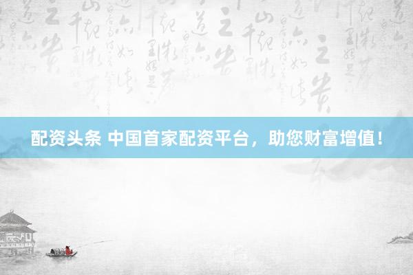 配资头条 中国首家配资平台，助您财富增值！
