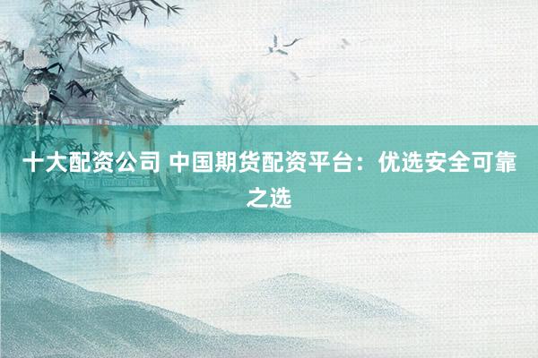 十大配资公司 中国期货配资平台：优选安全可靠之选