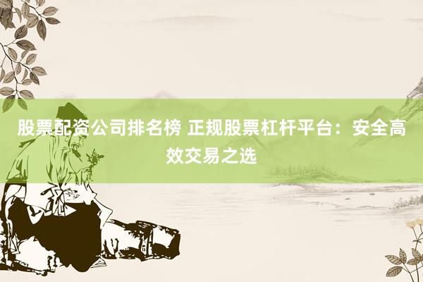 股票配资公司排名榜 正规股票杠杆平台：安全高效交易之选