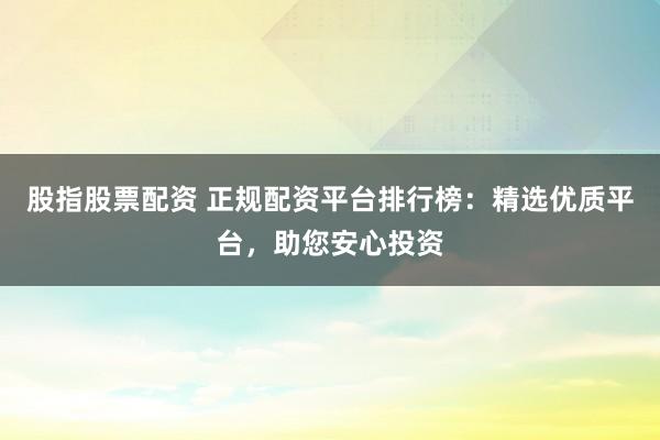 股指股票配资 正规配资平台排行榜：精选优质平台，助您安心投资