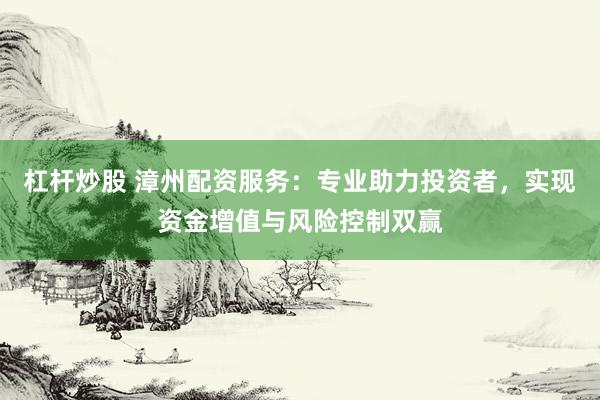 杠杆炒股 漳州配资服务：专业助力投资者，实现资金增值与风险控制双赢