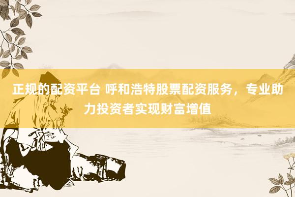 正规的配资平台 呼和浩特股票配资服务，专业助力投资者实现财富增值