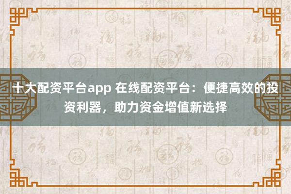 十大配资平台app 在线配资平台：便捷高效的投资利器，助力资金增值新选择