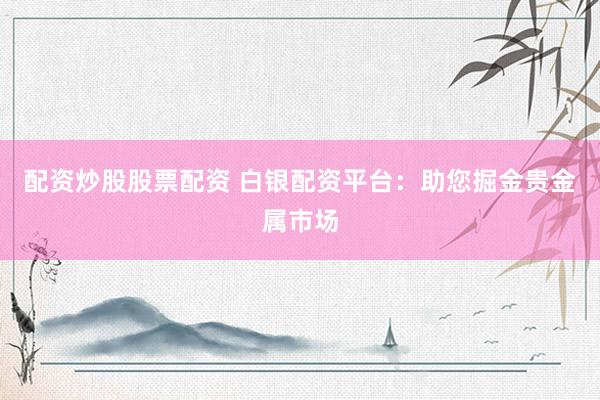 配资炒股股票配资 白银配资平台：助您掘金贵金属市场