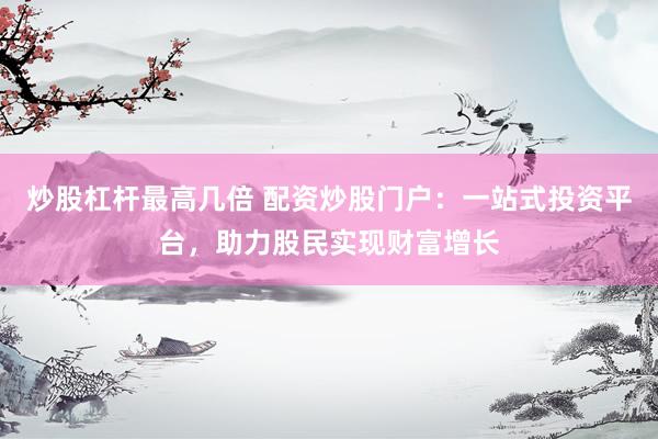 炒股杠杆最高几倍 配资炒股门户：一站式投资平台，助力股民实现财富增长