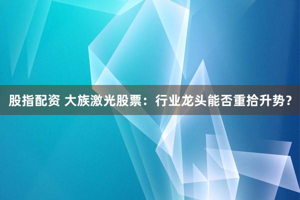 股指配资 大族激光股票：行业龙头能否重拾升势？