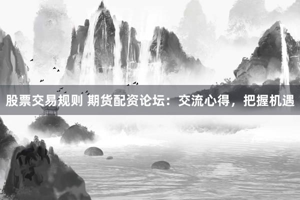 股票交易规则 期货配资论坛：交流心得，把握机遇