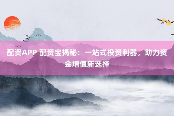 配资APP 配资宝揭秘：一站式投资利器，助力资金增值新选择