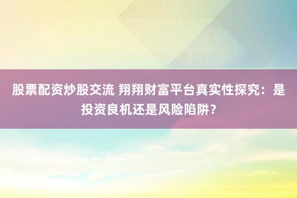 股票配资炒股交流 翔翔财富平台真实性探究：是投资良机还是风险陷阱？