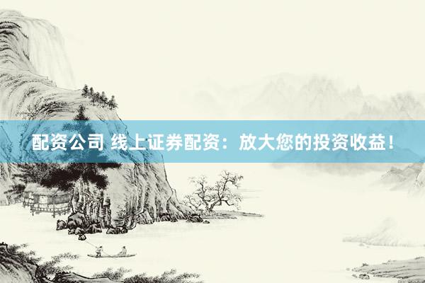 配资公司 线上证券配资：放大您的投资收益！