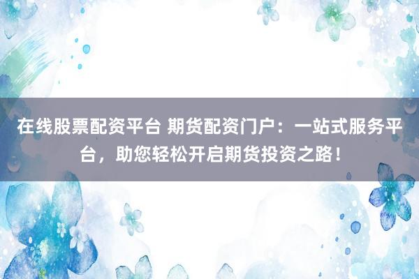 在线股票配资平台 期货配资门户：一站式服务平台，助您轻松开启期货投资之路！