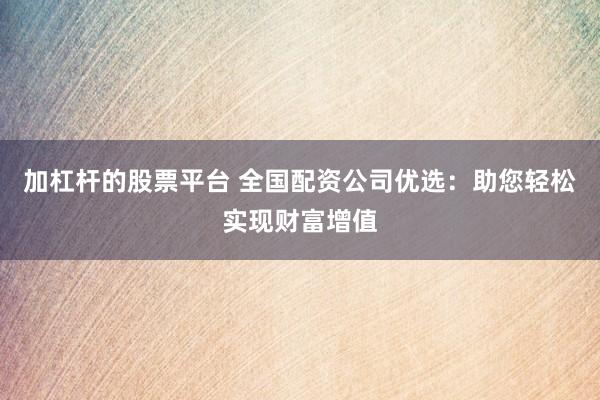 加杠杆的股票平台 全国配资公司优选：助您轻松实现财富增值