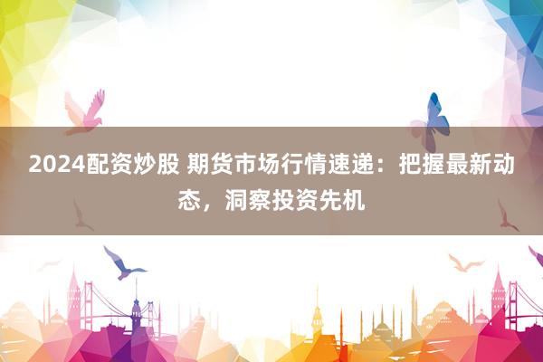 2024配资炒股 期货市场行情速递：把握最新动态，洞察投资先机