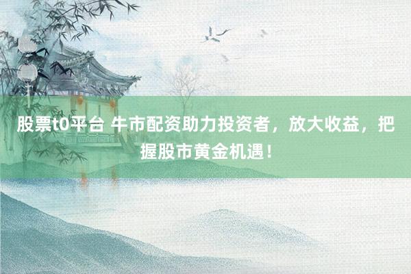 股票t0平台 牛市配资助力投资者，放大收益，把握股市黄金机遇！
