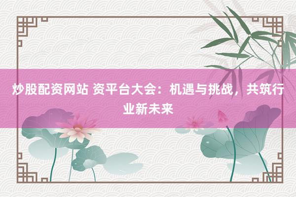 炒股配资网站 资平台大会：机遇与挑战，共筑行业新未来