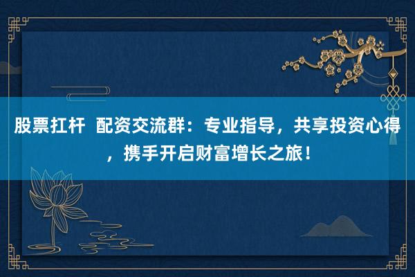 股票扛杆  配资交流群：专业指导，共享投资心得，携手开启财富增长之旅！