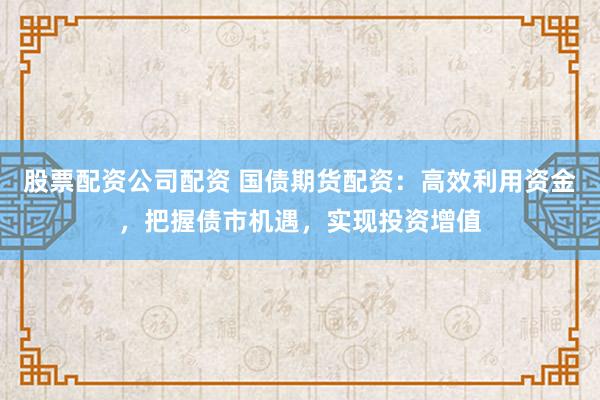 股票配资公司配资 国债期货配资：高效利用资金，把握债市机遇，实现投资增值