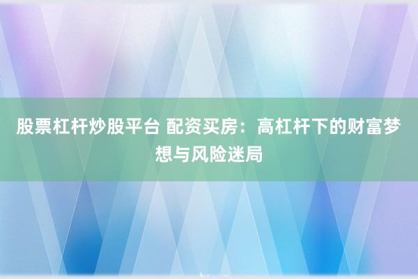 股票杠杆炒股平台 配资买房：高杠杆下的财富梦想与风险迷局