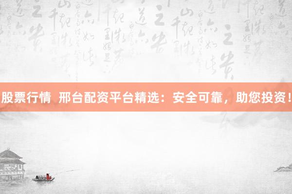 股票行情  邢台配资平台精选：安全可靠，助您投资！