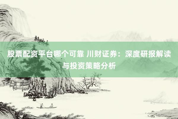 股票配资平台哪个可靠 川财证券：深度研报解读与投资策略分析