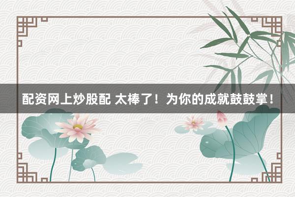 配资网上炒股配 太棒了！为你的成就鼓鼓掌！