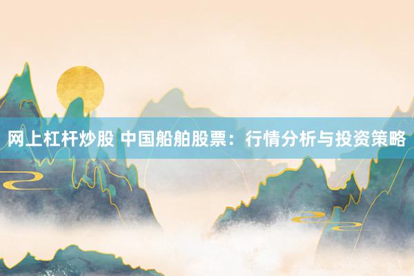 网上杠杆炒股 中国船舶股票：行情分析与投资策略