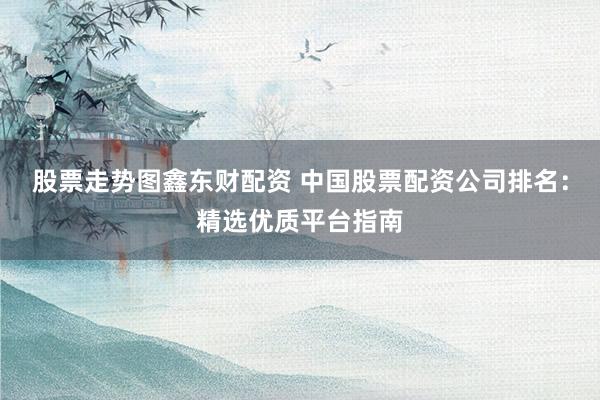 股票走势图鑫东财配资 中国股票配资公司排名：精选优质平台指南