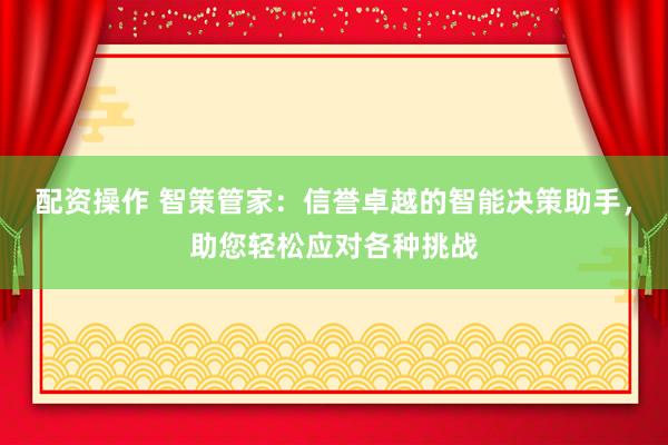配资操作 智策管家：信誉卓越的智能决策助手，助您轻松应对各种挑战
