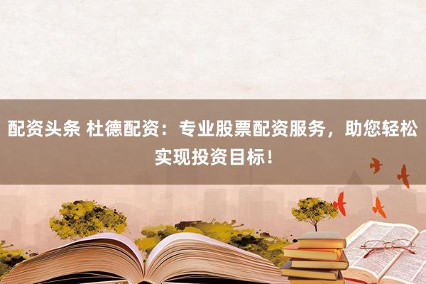 配资头条 杜德配资：专业股票配资服务，助您轻松实现投资目标！