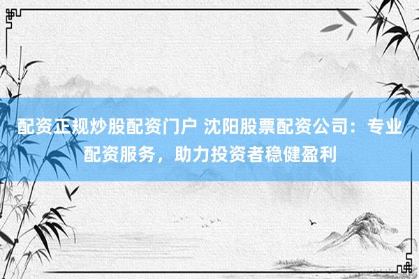 配资正规炒股配资门户 沈阳股票配资公司：专业配资服务，助力投资者稳健盈利