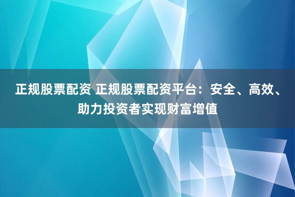 正规股票配资 正规股票配资平台：安全、高效、助力投资者实现财富增值