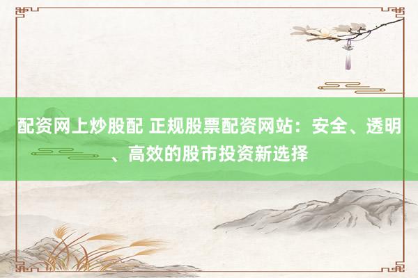 配资网上炒股配 正规股票配资网站：安全、透明、高效的股市投资新选择