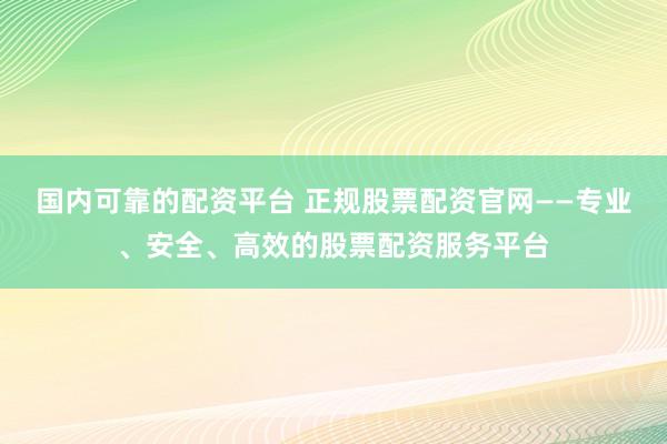 国内可靠的配资平台 正规股票配资官网——专业、安全、高效的股票配资服务平台