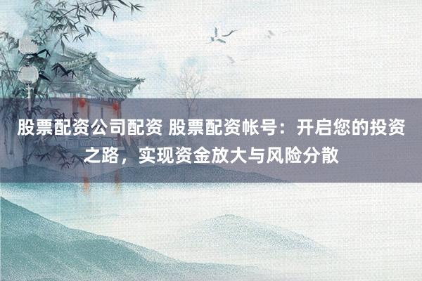 股票配资公司配资 股票配资帐号：开启您的投资之路，实现资金放大与风险分散