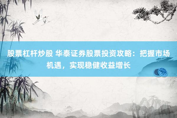 股票杠杆炒股 华泰证券股票投资攻略：把握市场机遇，实现稳健收益增长