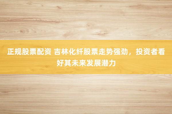 正规股票配资 吉林化纤股票走势强劲，投资者看好其未来发展潜力